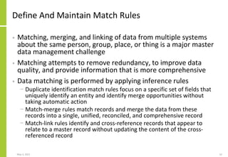 Define And Maintain Match Rules
• Matching, merging, and linking of data from multiple systems
about the same person, group, place, or thing is a major master
data management challenge
• Matching attempts to remove redundancy, to improve data
quality, and provide information that is more comprehensive
• Data matching is performed by applying inference rules
− Duplicate identification match rules focus on a specific set of fields that
uniquely identify an entity and identify merge opportunities without
taking automatic action
− Match-merge rules match records and merge the data from these
records into a single, unified, reconciled, and comprehensive record
− Match-link rules identify and cross-reference records that appear to
relate to a master record without updating the content of the cross-
referenced record
May 3, 2021 52
 