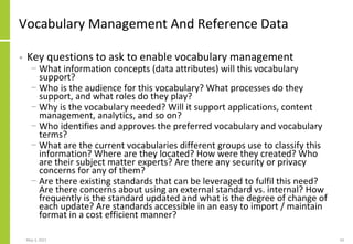 Vocabulary Management And Reference Data
• Key questions to ask to enable vocabulary management
− What information concepts (data attributes) will this vocabulary
support?
− Who is the audience for this vocabulary? What processes do they
support, and what roles do they play?
− Why is the vocabulary needed? Will it support applications, content
management, analytics, and so on?
− Who identifies and approves the preferred vocabulary and vocabulary
terms?
− What are the current vocabularies different groups use to classify this
information? Where are they located? How were they created? Who
are their subject matter experts? Are there any security or privacy
concerns for any of them?
− Are there existing standards that can be leveraged to fulfil this need?
Are there concerns about using an external standard vs. internal? How
frequently is the standard updated and what is the degree of change of
each update? Are standards accessible in an easy to import / maintain
format in a cost efficient manner?
May 3, 2021 54
 