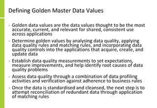 Defining Golden Master Data Values
• Golden data values are the data values thought to be the most
accurate, current, and relevant for shared, consistent use
across applications
• Determine golden values by analysing data quality, applying
data quality rules and matching rules, and incorporating data
quality controls into the applications that acquire, create, and
update data
• Establish data quality measurements to set expectations,
measure improvements, and help identify root causes of data
quality problems
• Assess data quality through a combination of data profiling
activities and verification against adherence to business rules
• Once the data is standardised and cleansed, the next step is to
attempt reconciliation of redundant data through application
of matching rules
 