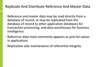 Replicate And Distribute Reference And Master Data
• Reference and master data may be read directly from a
database of record, or may be replicated from the
database of record to other application databases for
transaction processing, and data warehouses for business
intelligence
• Reference data most commonly appears as pick list values
in applications
• Replication aids maintenance of referential integrity
 