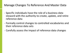 Manage Changes To Reference And Master Data
• Specific individuals have the role of a business data
steward with the authority to create, update, and retire
reference data
• Formally control changes to controlled vocabularies and
their reference data sets
• Carefully assess the impact of reference data changes
 