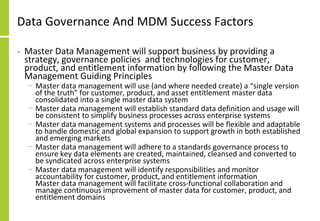 Data Governance And MDM Success Factors
• Master Data Management will support business by providing a
strategy, governance policies and technologies for customer,
product, and entitlement information by following the Master Data
Management Guiding Principles
− Master data management will use (and where needed create) a “single version
of the truth” for customer, product, and asset entitlement master data
consolidated into a single master data system
− Master data management will establish standard data definition and usage will
be consistent to simplify business processes across enterprise systems
− Master data management systems and processes will be flexible and adaptable
to handle domestic and global expansion to support growth in both established
and emerging markets
− Master data management will adhere to a standards governance process to
ensure key data elements are created, maintained, cleansed and converted to
be syndicated across enterprise systems
− Master data management will identify responsibilities and monitor
accountability for customer, product, and entitlement information
Master data management will facilitate cross-functional collaboration and
manage continuous improvement of master data for customer, product, and
entitlement domains
 