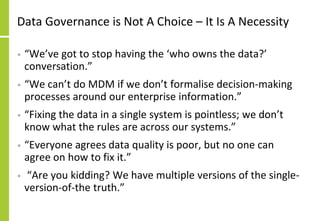 Data Governance is Not A Choice – It Is A Necessity
• “We’ve got to stop having the ‘who owns the data?’
conversation.”
• “We can’t do MDM if we don’t formalise decision-making
processes around our enterprise information.”
• “Fixing the data in a single system is pointless; we don’t
know what the rules are across our systems.”
• “Everyone agrees data quality is poor, but no one can
agree on how to fix it.”
• “Are you kidding? We have multiple versions of the single-
version-of-the truth.”
 