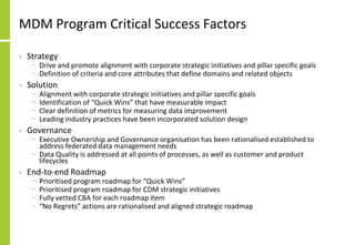 MDM Program Critical Success Factors
• Strategy
− Drive and promote alignment with corporate strategic initiatives and pillar specific goals
− Definition of criteria and core attributes that define domains and related objects
• Solution
− Alignment with corporate strategic initiatives and pillar specific goals
− Identification of “Quick Wins” that have measurable impact
− Clear definition of metrics for measuring data improvement
− Leading industry practices have been incorporated solution design
• Governance
− Executive Ownership and Governance organisation has been rationalised established to
address federated data management needs
− Data Quality is addressed at all points of processes, as well as customer and product
lifecycles
• End-to-end Roadmap
− Prioritised program roadmap for “Quick Wins”
− Prioritised program roadmap for CDM strategic initiatives
− Fully vetted CBA for each roadmap item
− “No Regrets” actions are rationalised and aligned strategic roadmap
 
