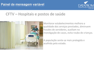 CFTV – Hospitais e postos de saúde
Monitorar estabelecimentos melhora a
qualidade dos serviços prestados, diminuem
fraudes de servidores, auxiliam na
investigação de casos, evita roubo de crianças.
A população sente-se mais protegida e
acolhida pelo estado.
 