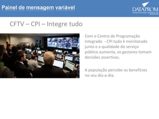 CFTV – CPI – Integre tudo
Com o Centro de Programação
Integrado - CPI tudo é monitorado
junto e a qualidade do serviço
público aumenta, os gestores tomam
decisões assertivas.
A população percebe os benefícios
no seu dia-a-dia.
 