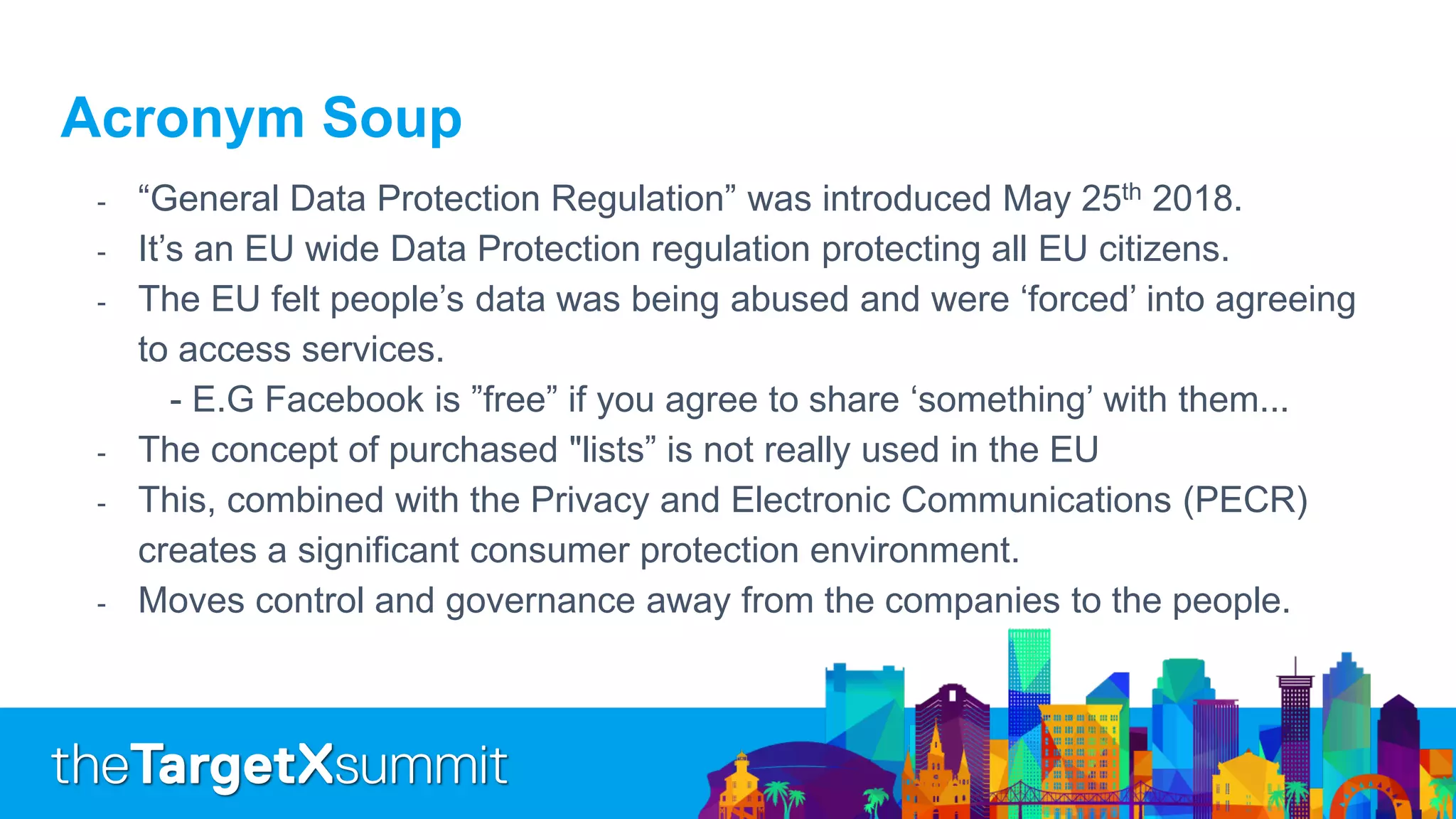 Acronym Soup
- “General Data Protection Regulation” was introduced May 25th 2018.
- It’s an EU wide Data Protection regulation protecting all EU citizens.
- The EU felt people’s data was being abused and were ‘forced’ into agreeing
to access services.
- E.G Facebook is ”free” if you agree to share ‘something’ with them...
- The concept of purchased "lists” is not really used in the EU
- This, combined with the Privacy and Electronic Communications (PECR)
creates a significant consumer protection environment.
- Moves control and governance away from the companies to the people.
 