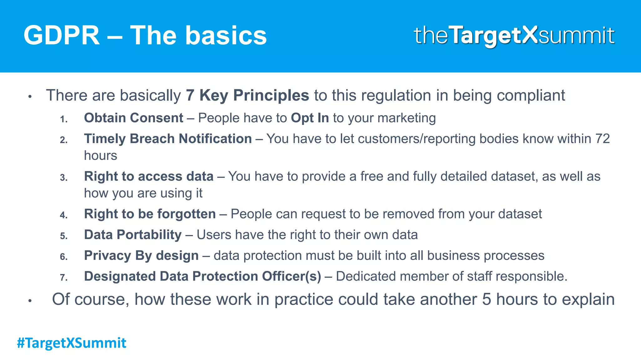 #TargetXSummit
GDPR – The basics
• There are basically 7 Key Principles to this regulation in being compliant
1. Obtain Consent – People have to Opt In to your marketing
2. Timely Breach Notification – You have to let customers/reporting bodies know within 72
hours
3. Right to access data – You have to provide a free and fully detailed dataset, as well as
how you are using it
4. Right to be forgotten – People can request to be removed from your dataset
5. Data Portability – Users have the right to their own data
6. Privacy By design – data protection must be built into all business processes
7. Designated Data Protection Officer(s) – Dedicated member of staff responsible.
• Of course, how these work in practice could take another 5 hours to explain
 