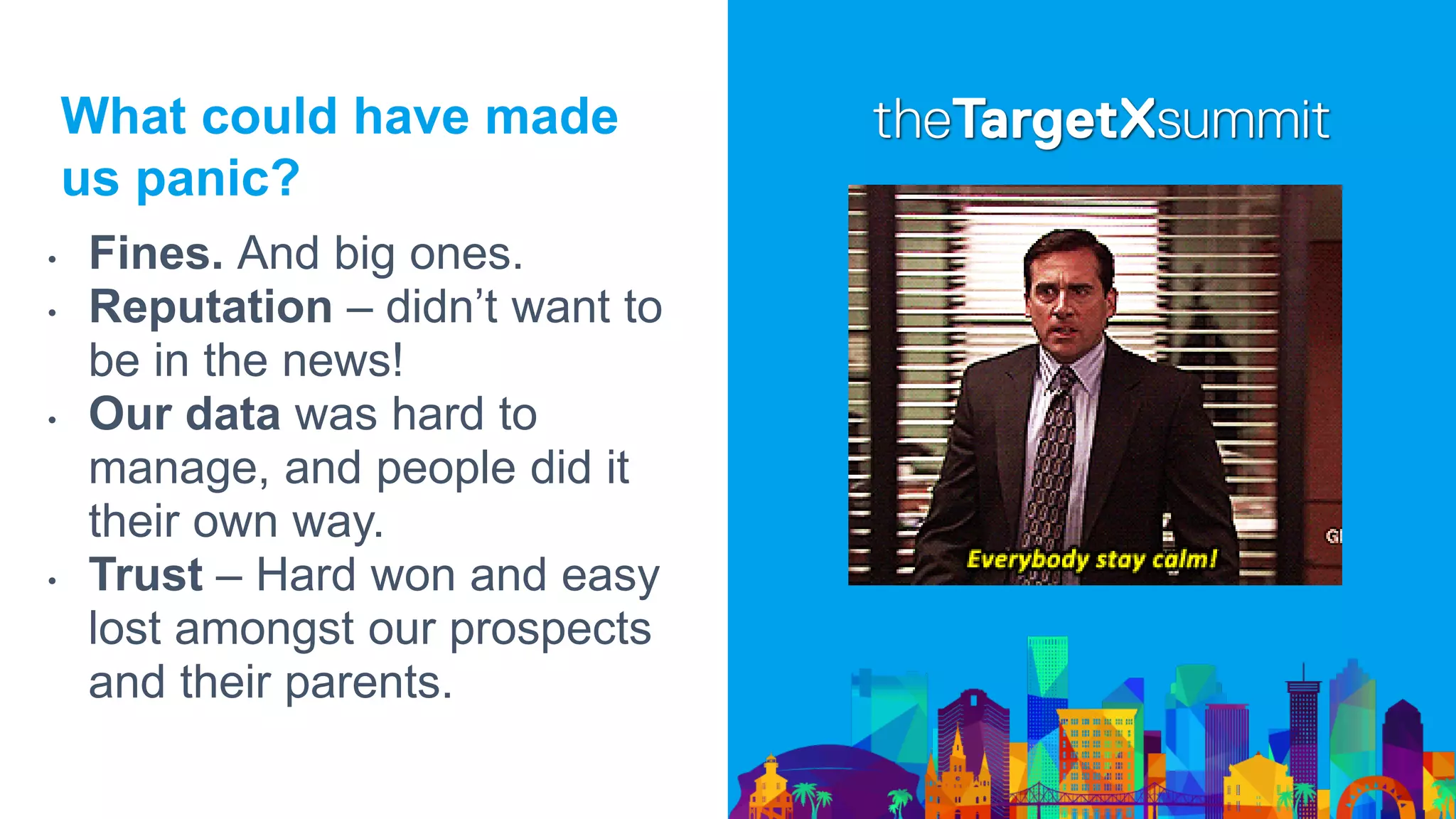What could have made
us panic?
• Fines. And big ones.
• Reputation – didn’t want to
be in the news!
• Our data was hard to
manage, and people did it
their own way.
• Trust – Hard won and easy
lost amongst our prospects
and their parents.
 