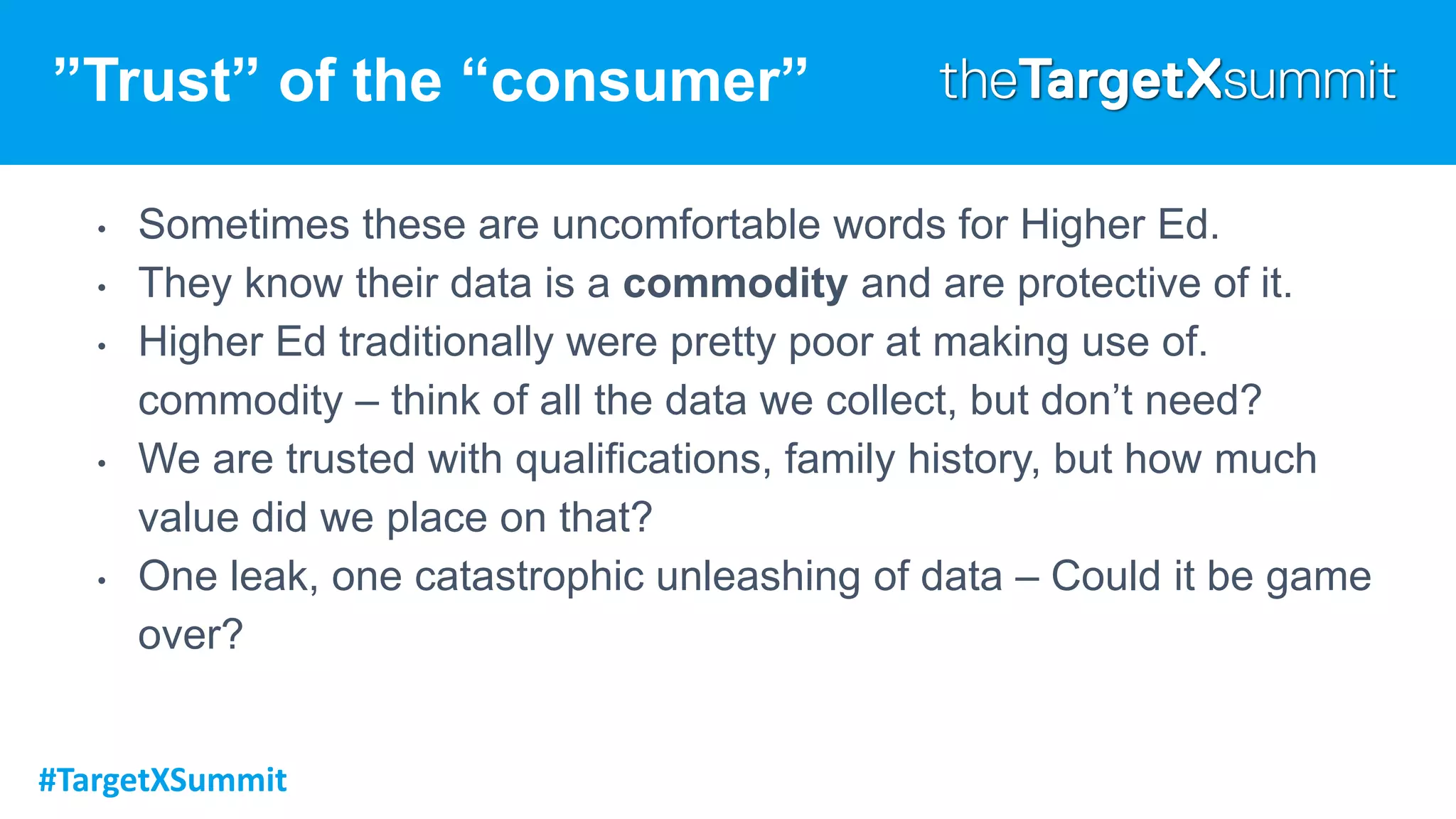#TargetXSummit
”Trust” of the “consumer”
• Sometimes these are uncomfortable words for Higher Ed.
• They know their data is a commodity and are protective of it.
• Higher Ed traditionally were pretty poor at making use of.
commodity – think of all the data we collect, but don’t need?
• We are trusted with qualifications, family history, but how much
value did we place on that?
• One leak, one catastrophic unleashing of data – Could it be game
over?
 