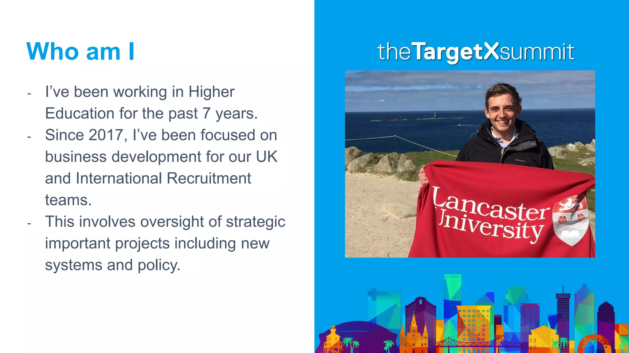 Who am I
- I’ve been working in Higher
Education for the past 7 years.
- Since 2017, I’ve been focused on
business development for our UK
and International Recruitment
teams.
- This involves oversight of strategic
important projects including new
systems and policy.
 