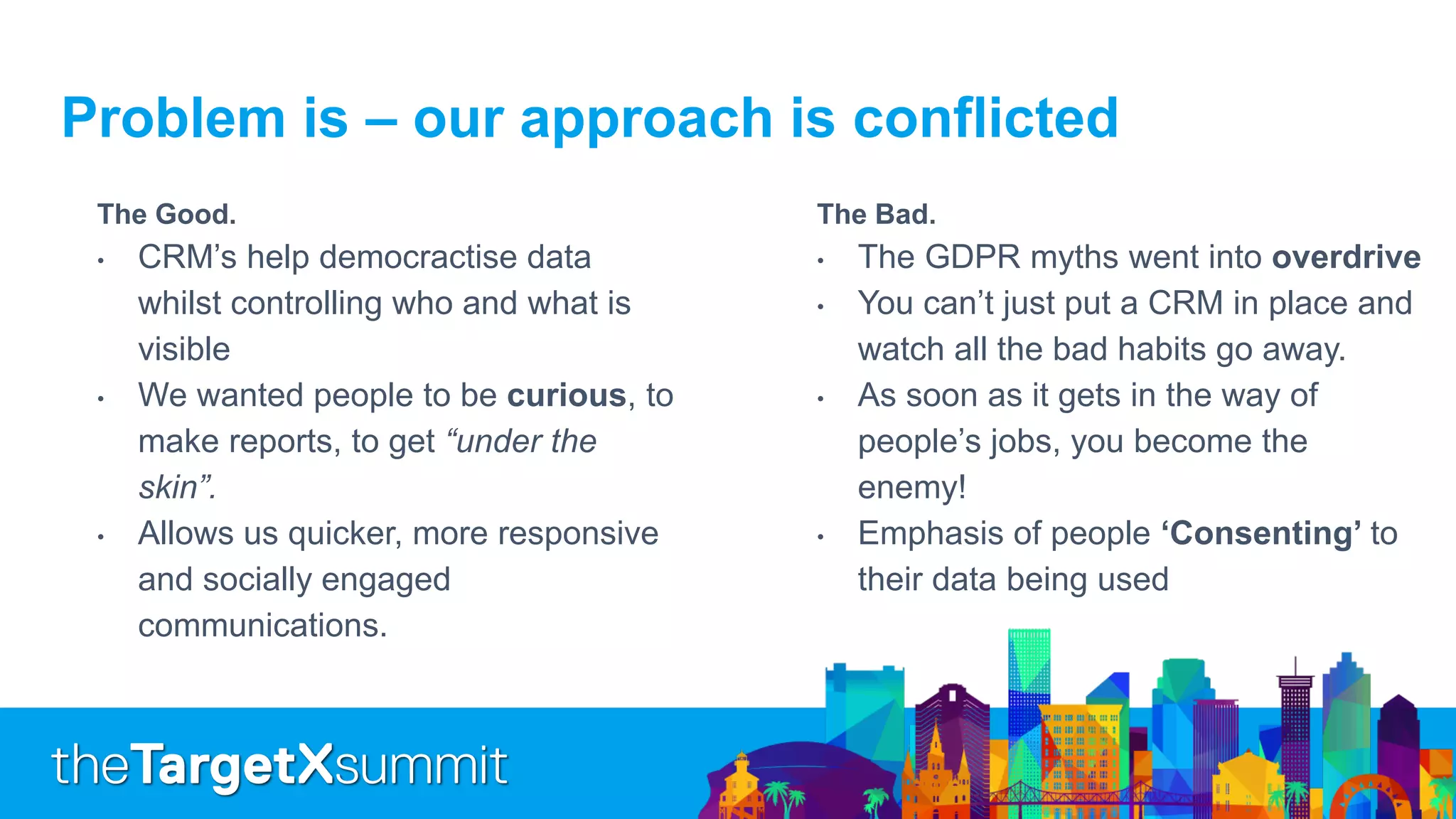 Problem is – our approach is conflicted
The Good.
• CRM’s help democractise data
whilst controlling who and what is
visible
• We wanted people to be curious, to
make reports, to get “under the
skin”.
• Allows us quicker, more responsive
and socially engaged
communications.
The Bad.
• The GDPR myths went into overdrive
• You can’t just put a CRM in place and
watch all the bad habits go away.
• As soon as it gets in the way of
people’s jobs, you become the
enemy!
• Emphasis of people ‘Consenting’ to
their data being used
 