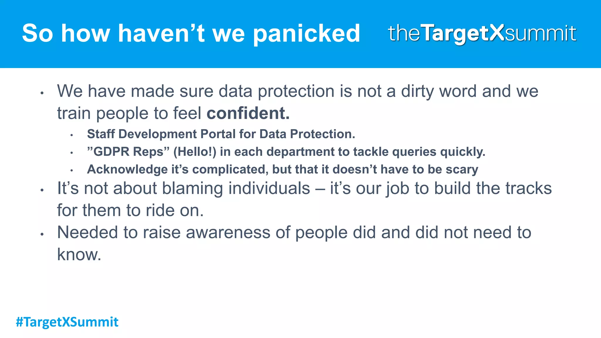 #TargetXSummit
So how haven’t we panicked
• We have made sure data protection is not a dirty word and we
train people to feel confident.
• Staff Development Portal for Data Protection.
• ”GDPR Reps” (Hello!) in each department to tackle queries quickly.
• Acknowledge it’s complicated, but that it doesn’t have to be scary
• It’s not about blaming individuals – it’s our job to build the tracks
for them to ride on.
• Needed to raise awareness of people did and did not need to
know.
 