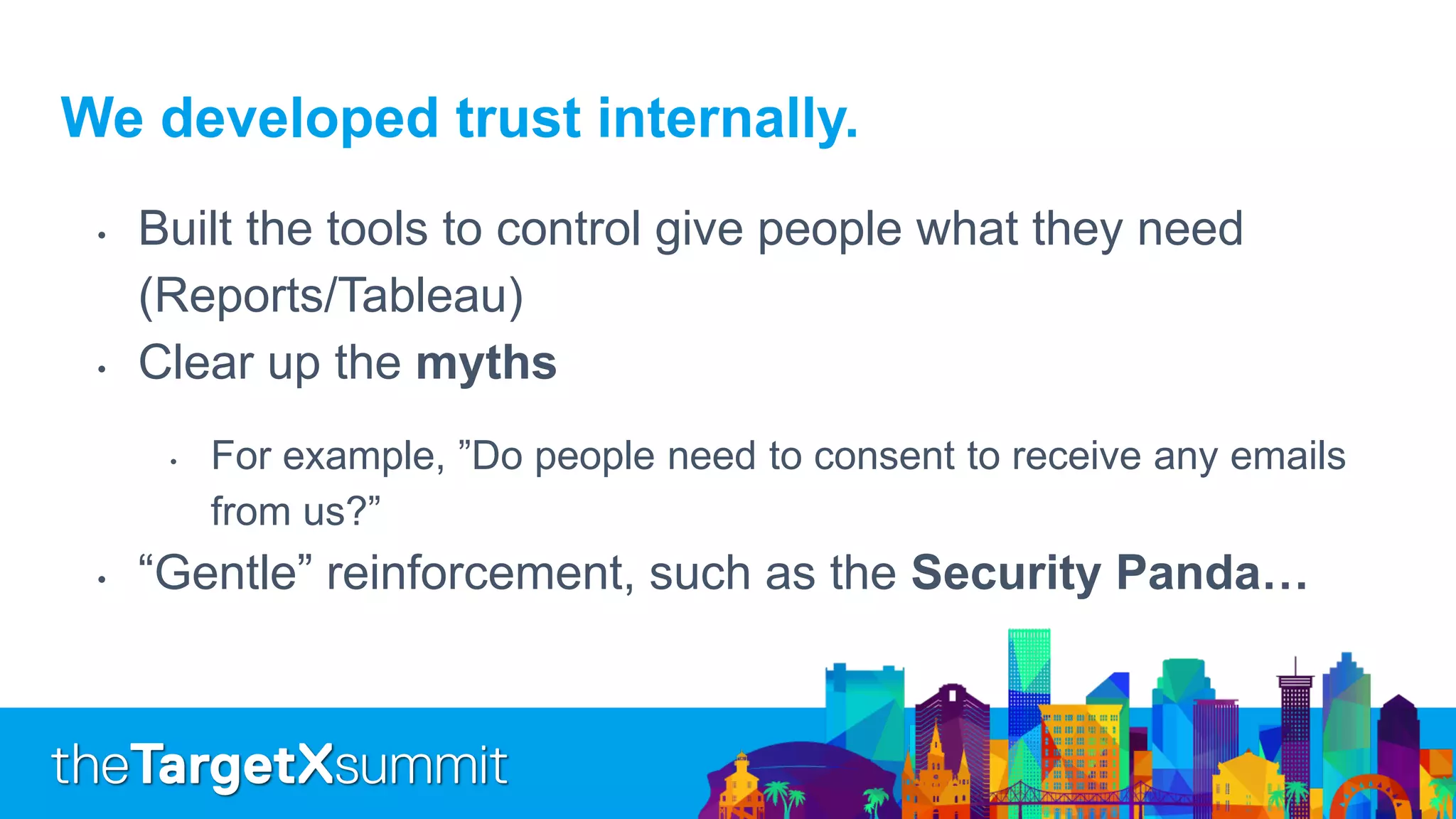 We developed trust internally.
• Built the tools to control give people what they need
(Reports/Tableau)
• Clear up the myths
• For example, ”Do people need to consent to receive any emails
from us?”
• “Gentle” reinforcement, such as the Security Panda…
 