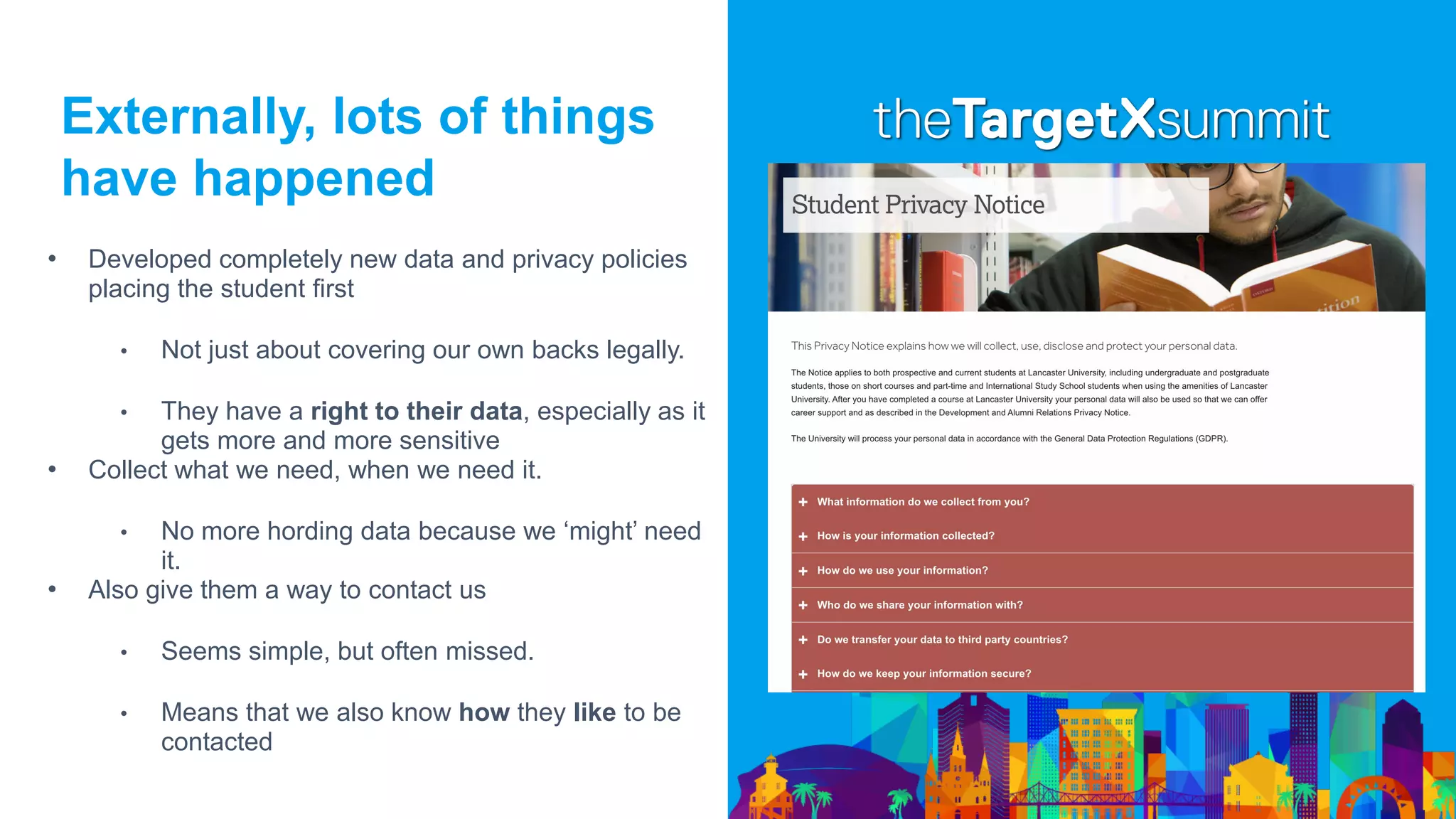 Externally, lots of things
have happened
• Developed completely new data and privacy policies
placing the student first
• Not just about covering our own backs legally.
• They have a right to their data, especially as it
gets more and more sensitive
• Collect what we need, when we need it.
• No more hording data because we ‘might’ need
it.
• Also give them a way to contact us
• Seems simple, but often missed.
• Means that we also know how they like to be
contacted
 