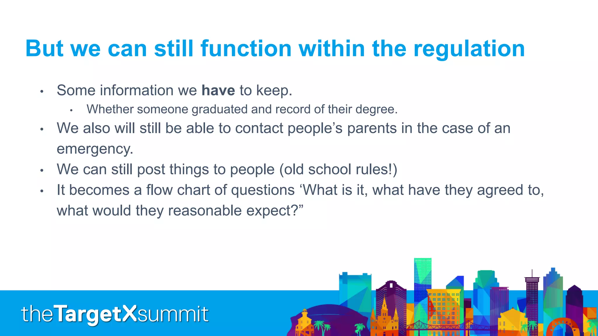 But we can still function within the regulation
• Some information we have to keep.
• Whether someone graduated and record of their degree.
• We also will still be able to contact people’s parents in the case of an
emergency.
• We can still post things to people (old school rules!)
• It becomes a flow chart of questions ‘What is it, what have they agreed to,
what would they reasonable expect?”
 