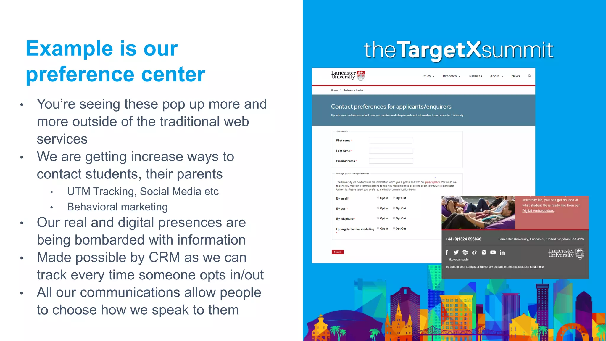 Example is our
preference center
• You’re seeing these pop up more and
more outside of the traditional web
services
• We are getting increase ways to
contact students, their parents
• UTM Tracking, Social Media etc
• Behavioral marketing
• Our real and digital presences are
being bombarded with information
• Made possible by CRM as we can
track every time someone opts in/out
• All our communications allow people
to choose how we speak to them
 