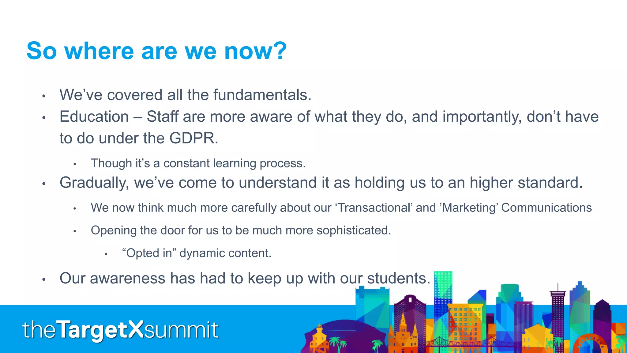 So where are we now?
• We’ve covered all the fundamentals.
• Education – Staff are more aware of what they do, and importantly, don’t have
to do under the GDPR.
• Though it’s a constant learning process.
• Gradually, we’ve come to understand it as holding us to an higher standard.
• We now think much more carefully about our ‘Transactional’ and ’Marketing’ Communications
• Opening the door for us to be much more sophisticated.
• “Opted in” dynamic content.
• Our awareness has had to keep up with our students.
 