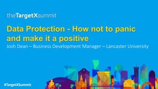 #TargetXSummit
Data Protection - How not to panic
and make it a positive
Josh Dean – Business Development Manager – Lancaster University
 