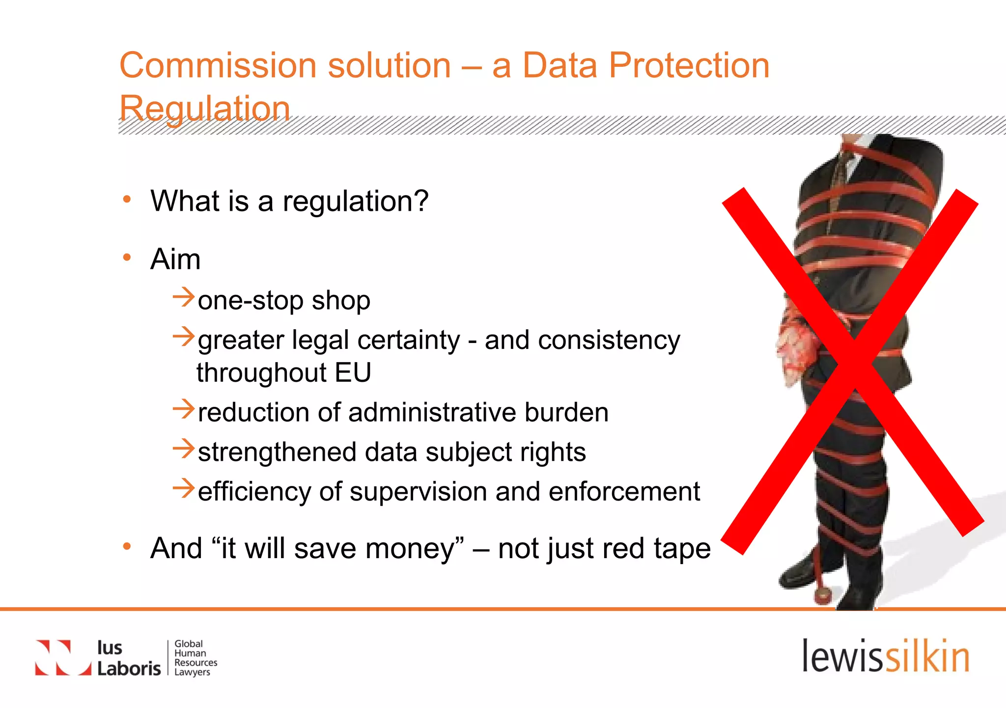 Commission solution – a Data Protection
Regulation
• What is a regulation?
• Aim
one-stop shop
greater legal certainty - and consistency
throughout EU
reduction of administrative burden
strengthened data subject rights
efficiency of supervision and enforcement
• And “it will save money” – not just red tape
 