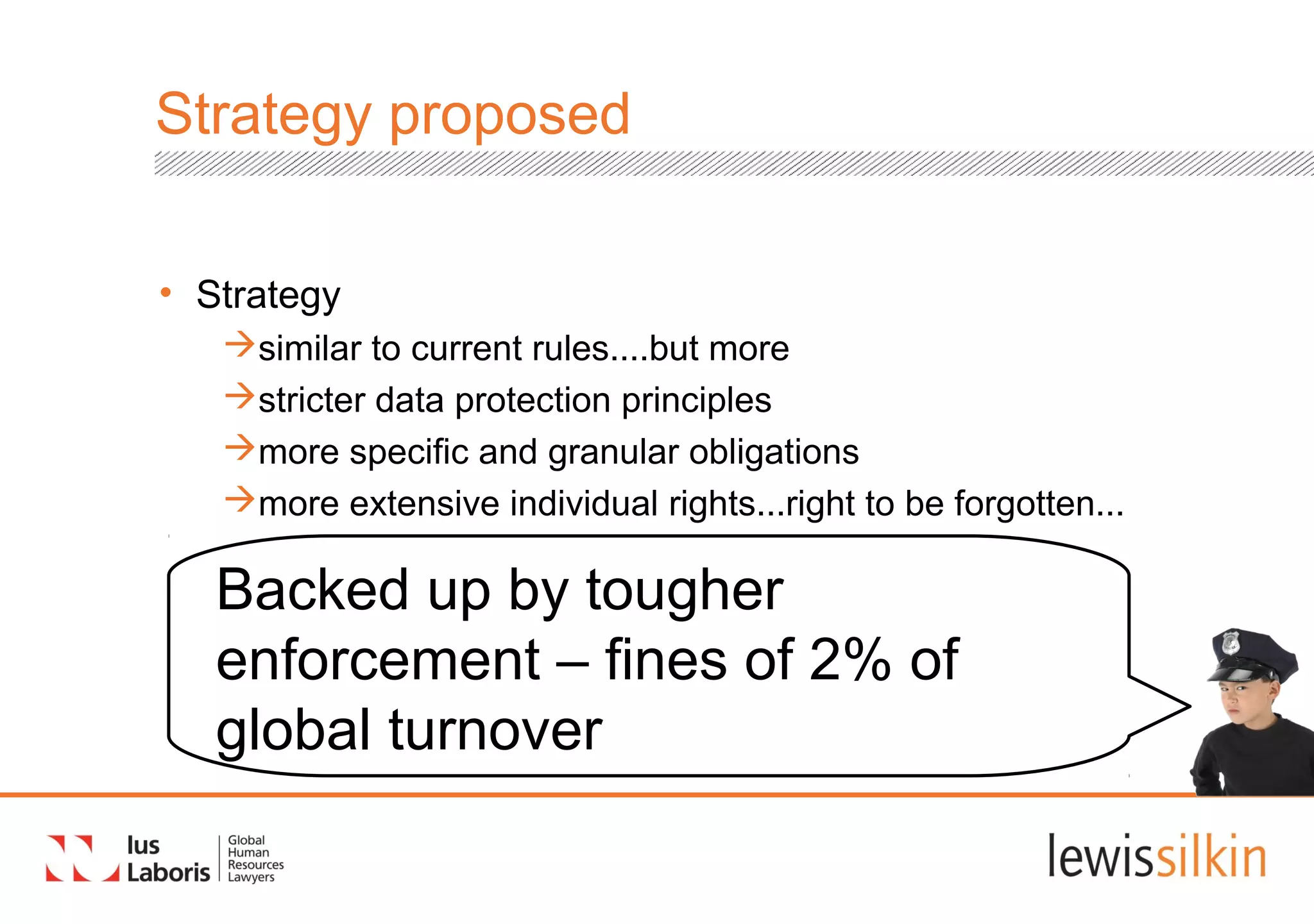 Strategy proposed
• Strategy
similar to current rules....but more
stricter data protection principles
more specific and granular obligations
more extensive individual rights...right to be forgotten...
Backed up by tougher
enforcement – fines of 2% of
global turnover
 
