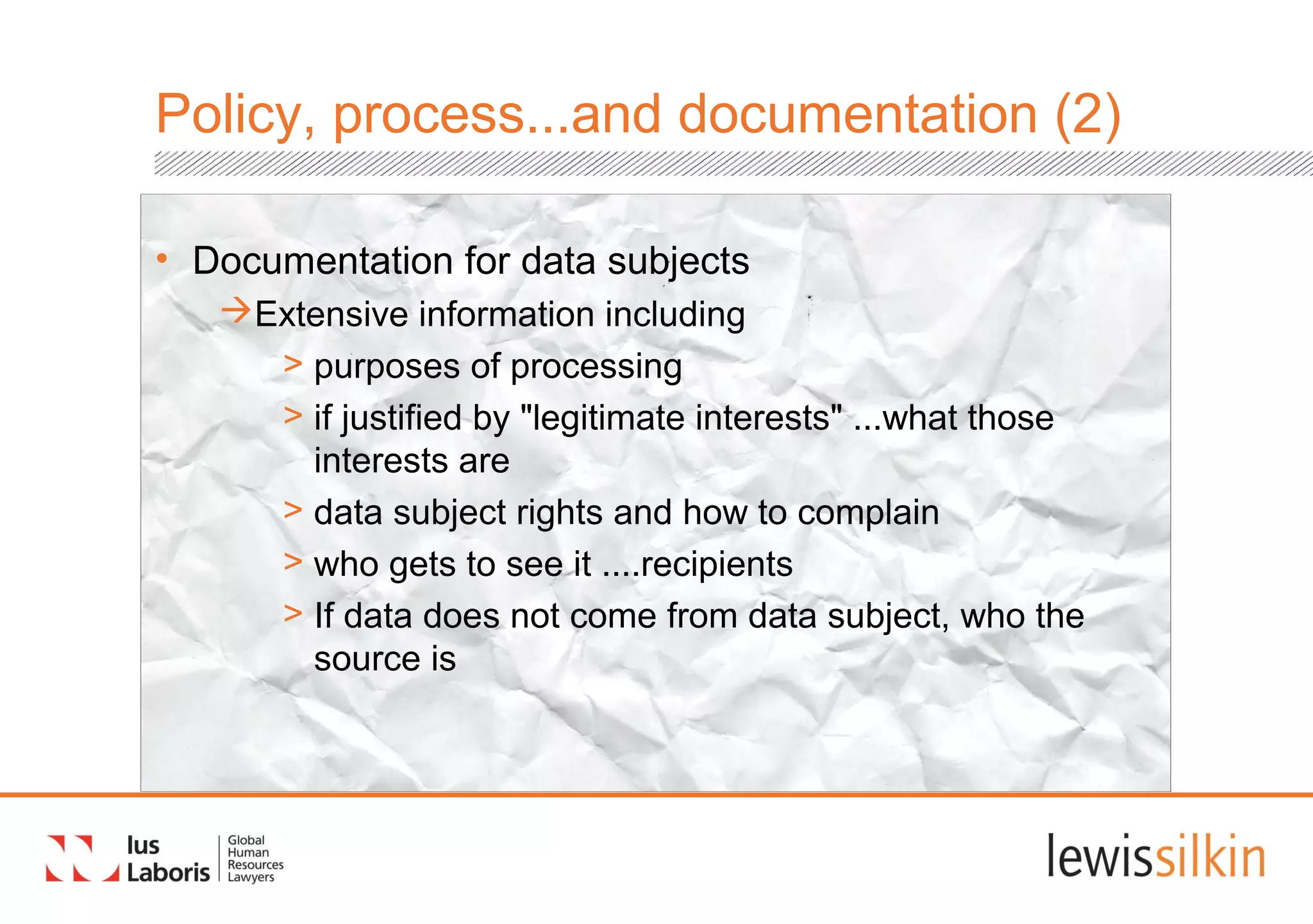 Policy, process...and documentation (2)
• Documentation for data subjects
Extensive information including
> purposes of processing
> if justified by "legitimate interests" ...what those
interests are
> data subject rights and how to complain
> who gets to see it ....recipients
> If data does not come from data subject, who the
source is
 