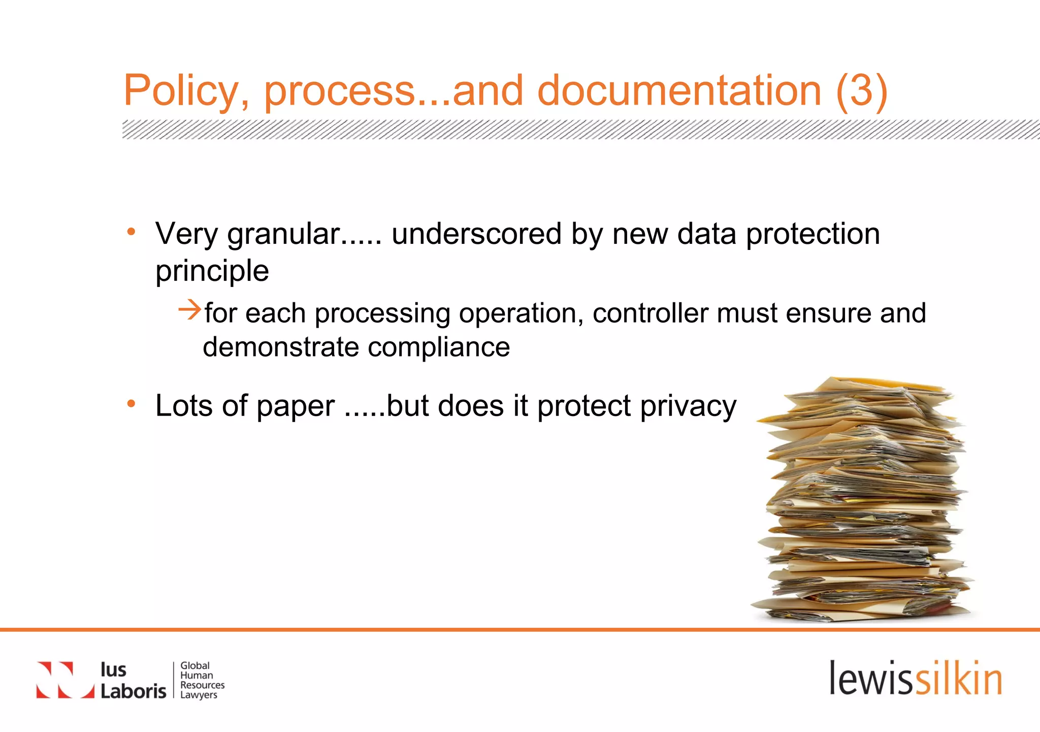 Policy, process...and documentation (3)
• Very granular..... underscored by new data protection
principle
for each processing operation, controller must ensure and
demonstrate compliance
• Lots of paper .....but does it protect privacy?
 