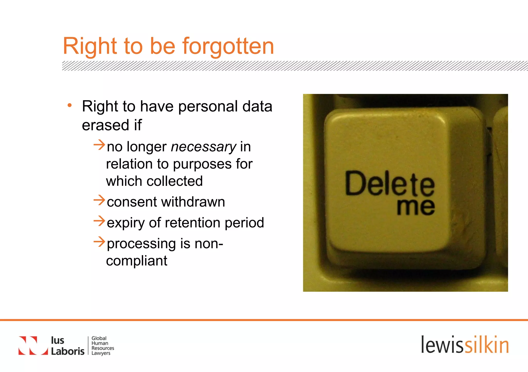Right to be forgotten
• Right to have personal data
erased if
no longer necessary in
relation to purposes for
which collected
consent withdrawn
expiry of retention period
processing is non-
compliant
 