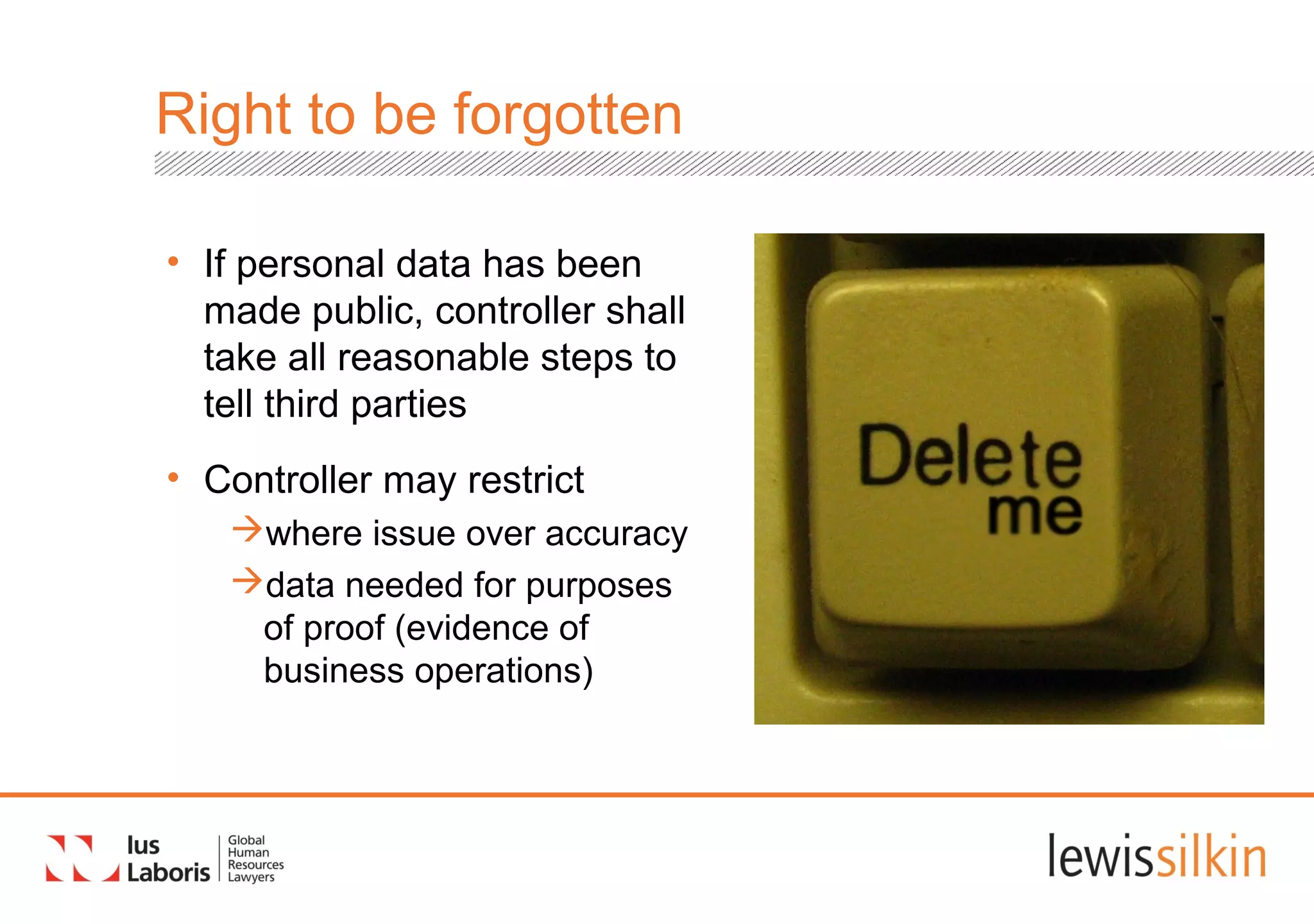 Right to be forgotten
• If personal data has been
made public, controller shall
take all reasonable steps to
tell third parties
• Controller may restrict
where issue over accuracy
data needed for purposes
of proof (evidence of
business operations)
 