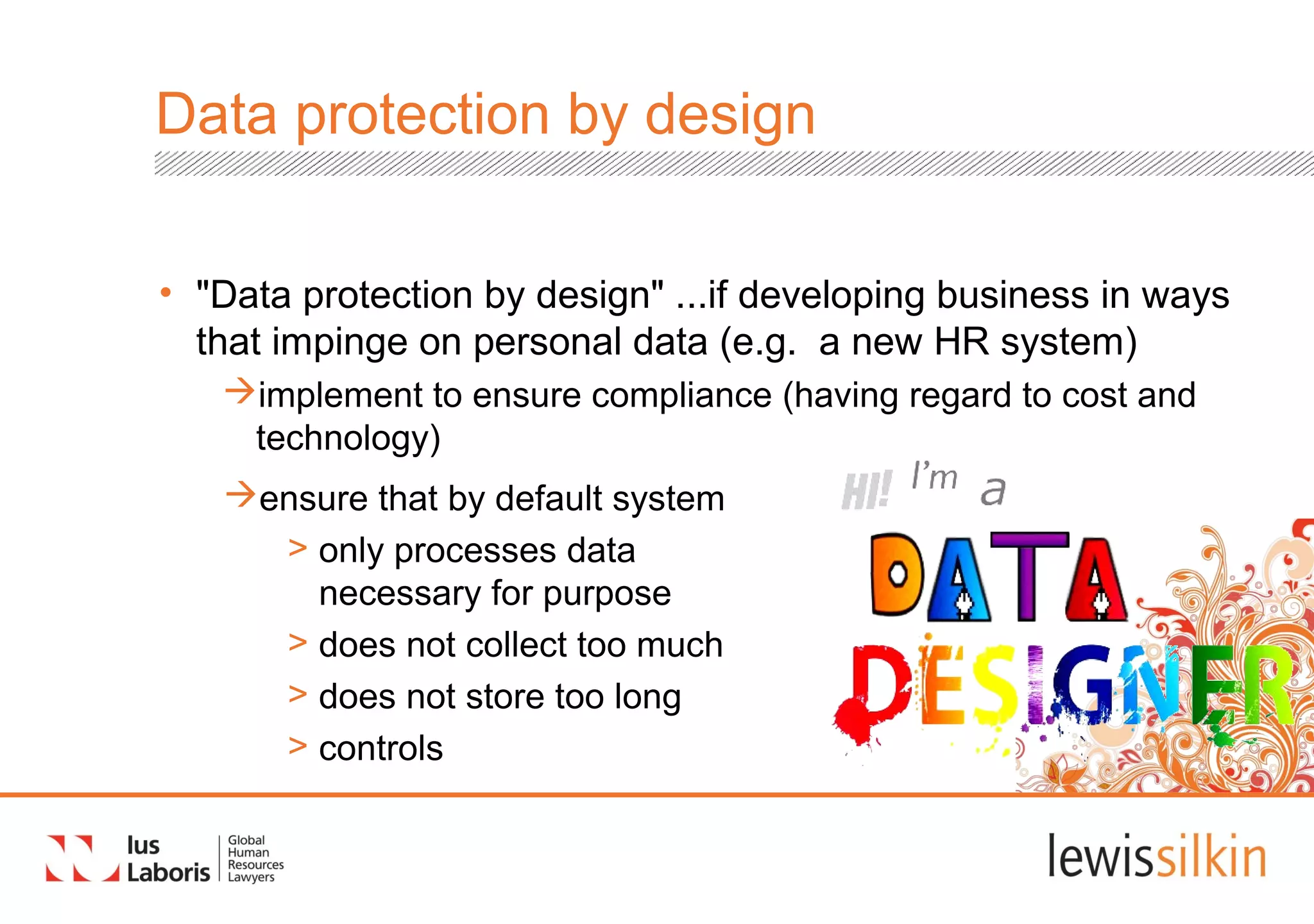Data protection by design
• "Data protection by design" ...if developing business in ways
that impinge on personal data (e.g. a new HR system)
implement to ensure compliance (having regard to cost and
technology)
ensure that by default system
> only processes data
necessary for purpose
> does not collect too much
> does not store too long
> controls
 