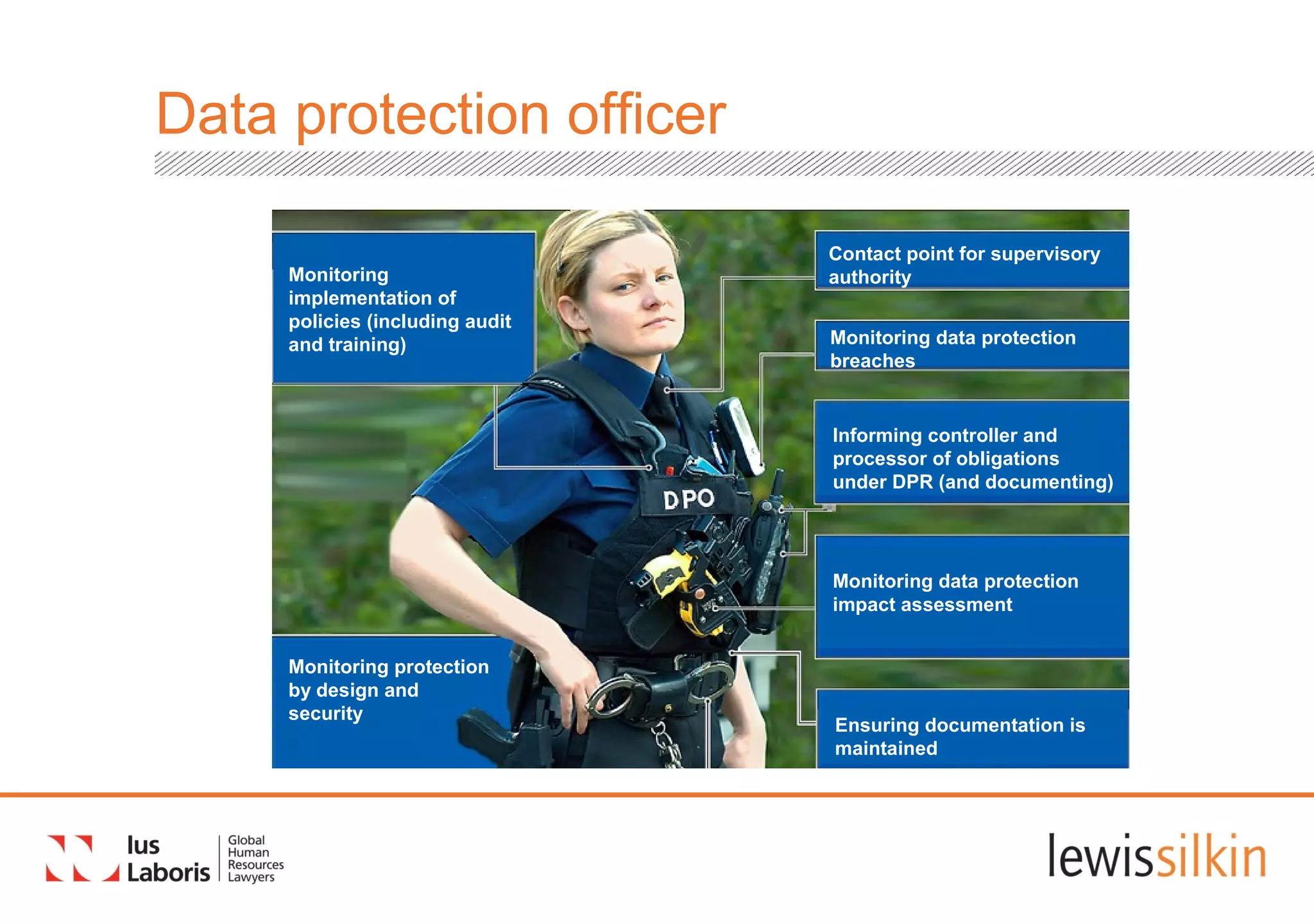 Data protection officer
Monitoring data protection
breaches
Contact point for supervisory
authority
Informing controller and
processor of obligations
under DPR (and documenting)
Monitoring
implementation of
policies (including audit
and training)
Ensuring documentation is
maintained
Monitoring protection
by design and
security
Monitoring data protection
impact assessment
 