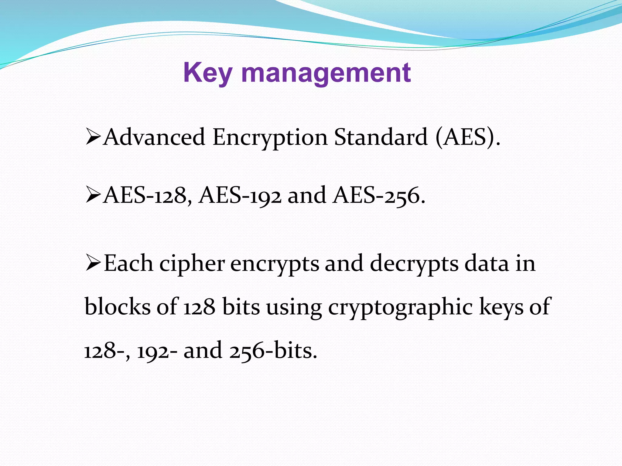 Key management
Advanced Encryption Standard (AES).
AES-128, AES-192 and AES-256.
Each cipher encrypts and decrypts data in
blocks of 128 bits using cryptographic keys of
128-, 192- and 256-bits.
