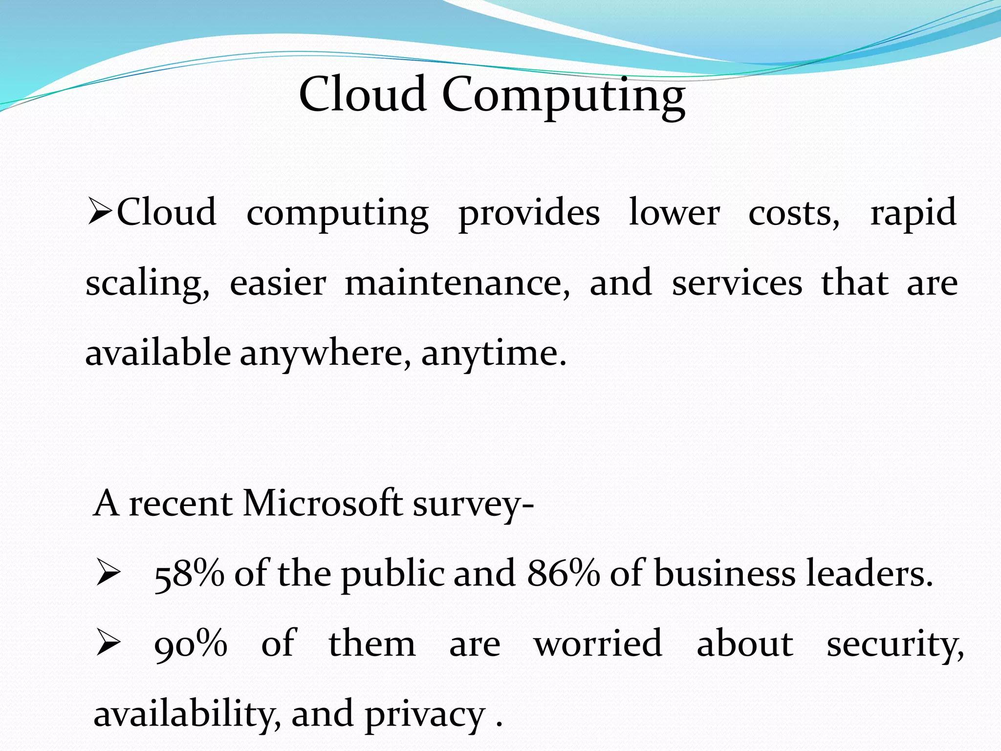 Cloud Computing
Cloud computing provides lower costs, rapid
scaling, easier maintenance, and services that are
available anywhere, anytime.
A recent Microsoft survey-
58% of the public and 86% of business leaders.
90% of them are worried about security,
availability, and privacy .