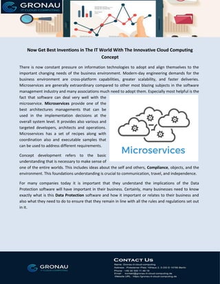 Now Get Best Inventions in The IT World With The Innovative Cloud Computing
Concept
There is now constant pressure on information technologies to adopt and align themselves to the
important changing needs of the business environment. Modern-day engineering demands for the
business environment are cross-platform capabilities, greater scalability, and faster deliveries.
Microservices are generally extraordinary compared to other most blazing subjects in the software
management industry and many associations much need to adopt them. Especially most helpful is the
fact that software can deal very well with the
microservice. Microservices provide one of the
best architectures managements that can be
used in the implementation decisions at the
overall system level. It provides also various and
targeted developers, architects and operations.
Microservices has a set of recipes along with
coordination also and executable samples that
can be used to address different requirements.
Concept development refers to the basic
understanding that is necessary to make sense of
one of the entire worlds. This includes ideas about the self and others, Compliance, objects, and the
environment. This foundations understanding is crucial to communication, travel, and independence.
For many companies today it is important that they understand the implications of the Data
Protection software will have important in their business. Certainly, many businesses need to know
exactly what is this Data Protection software and how it important or relates to their business and
also what they need to do to ensure that they remain in line with all the rules and regulations set out
in it.
 