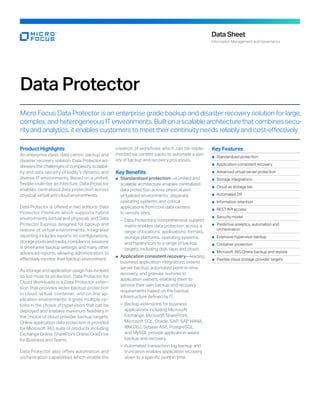 Data Protector
Micro Focus Data Protector is an enterprise grade backup and disaster recovery solution for large,
complex, and heterogeneous IT environments. Built on a scalable architecture that combines secu-
rity and analytics, it enables customers to meet their continuity needs reliably and cost-effectively.
Product Highlights
An enterprise class, data centric backup and
disaster recovery solution, Data Protector ad-
dressesthechallengesofcomplexity,scalabil-
ity and data security of today’s dynamic and
diverse IT environments. Based on a unified,
flexible multi-tier architecture, Data Protector
enables centralized data protection across
physical, virtual and cloud environments.
Data Protector is offered in two editions: Data
Protector Premium which supports hybrid
envi­
ronments (virtual and physical), and Data
Pro­
tector Express designed for backup and
restore of virtual environments. Integrated
reporting includes reports on configurations,
storagepoolsandmedia,compliance,sessions
in timeframe, backup settings, and many other
advanced re­
ports, allowing administrators to
effectively monitor their backup environment.
As storage and application usage has evolved
so too must its protection. Data Protector for
Cloud Workloads is a Data Protector exten-
sion that provides wider backup protection
in cloud, virtual, container, and on line ap-
plication envi­
ronments. It gives multiple op-
tions in the choice of hypervisors that can be
deployed and enables maximum flexibility in
the choice of cloud pro­
vider backup targets.
Online application data protection is provided
for Micro­
soft 365 suite of products including
Ex­change Online, SharePoint Online, OneDrive
for Business and Teams.
Data Protector also offers automation and
orchestration capabilities which enable the
creation of workflows which can be imple-
mented via content packs to automate a vari-
ety of back­
up and recovery processes.
Key Benefits
	
■ Standardized protection—a unified and
scalable architecture enables centralized
data protection across physical and
virtualized environments, disparate
operating systems, and critical
applications from core data centers
to remote sites.
	
– Data Protector’s comprehensive support
matrix enables data protection across a
range of locations, applications, formats,
storage platforms, operating systems
and hypervisors to a range of backup
targets, including disk, tape and cloud.
	
■ Application consistent recovery—leading
business application integrations extend
server backup, automated point-in-time
recovery, and granular restores to
application owners, enabling them to
service their own backup and recovery
requirements based on the backup
infrastructure defined by IT.
	
– Backup extensions for business
applications including Microsoft
Exchange, Microsoft SharePoint,
Microsoft SQL, Oracle, SAP, SAP HANA,
IBM Db2, Sybase ASE, PostgreSQL,
and MySQL provide application-aware
backup and recovery.
	
– 
Automated transaction log backup and
truncation enables application recovery
down to a specific point in time.
Data Sheet
Information Management and Governance
Key Features
	
■ 
Standardized protection
	
■ Application-consistent recovery
	
■ 
Advanced virtual server protection
	
■ 
Storage integrations
	
■ 
Cloud as storage tier
	
■ Automated DR
	
■ 
Information retention
	
■ 
REST API access
	
■ 
Security model
	
■ 
Predictive analytics, automation and
orchestration
	
■ 
Extensive hypervisor backup
	
■ Container protection
	
■ 
Microsoft 365 Online backup and restore
	
■ 
Flexible cloud storage provider targets
 
