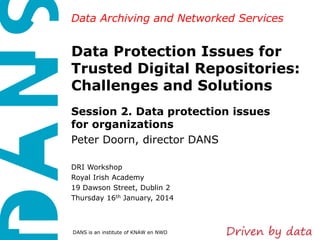 Data Archiving and Networked Services

Data Protection Issues for
Trusted Digital Repositories:
Challenges and Solutions
Session 2. Data protection issues
for organizations
Peter Doorn, director DANS
DRI Workshop
Royal Irish Academy
19 Dawson Street, Dublin 2
Thursday 16th January, 2014

DANS is an institute of KNAW en NWO

 