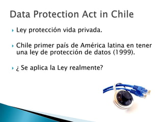 Ley protección vida privada.Chile primer país de América latina en tener una ley de protección de datos (1999).¿ Se aplica la Ley realmente?Data ProtectionAct in Chile