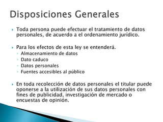 Toda persona puede efectuar el tratamiento de datos personales, de acuerdo a el ordenamiento jurídico.Para los efectos de esta ley se entenderá.Almacenamiento de datosDato caducoDatos personalesFuentes accesibles al públicoEn toda recolección de datos personales el titular puede oponerse a la utilización de sus datos personales con fines de publicidad, investigación de mercado o encuestas de opinión.Disposiciones Generales
