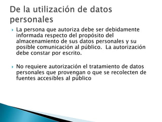 La persona que autoriza debe ser debidamente informada respecto del propósito del almacenamiento de sus datos personales y su posible comunicación al público.  La autorización debe constar por escrito. No requiere autorización el tratamiento de datos personales que provengan o que se recolecten de fuentes accesibles al público De la utilización de datos personales