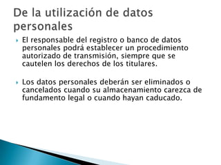 El responsable del registro o banco de datos personales podrá establecer un procedimiento autorizado de transmisión, siempre que se cautelen los derechos de los titulares. Los datos personales deberán ser eliminados o cancelados cuando su almacenamiento carezca de fundamento legal o cuando hayan caducado. De la utilización de datos personales