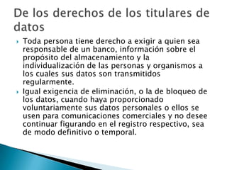 Toda persona tiene derecho a exigir a quien sea responsable de un banco, información sobre el propósito del almacenamiento y la individualización de las personas y organismos a los cuales sus datos son transmitidos regularmente. Igual exigencia de eliminación, o la de bloqueo de los datos, cuando haya proporcionado voluntariamente sus datos personales o ellos se usen para comunicaciones comerciales y no desee continuar figurando en el registro respectivo, sea de modo definitivo o temporal. De los derechos de los titulares de datos 