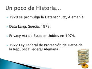 1970 se promulga la Datenschutz, Alemania.Data Lang, Suecia, 1973.PrivacyAct de Estados Unidos en 1974.1977 Ley Federal de Protección de Datos de la República Federal Alemana.Un poco de Historia…