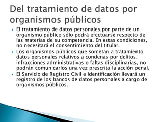 El tratamiento de datos personales por parte de un organismo público sólo podrá efectuarse respecto de las materias de su competencia. En estas condiciones, no necesitará el consentimiento del titular. Los organismos públicos que sometan a tratamiento datos personales relativos a condenas por delitos, infracciones administrativas o faltas disciplinarias, no podrán comunicarlos una vez prescrita la acción penal. El Servicio de Registro Civil e Identificación llevará un registro de los bancos de datos personales a cargo de organismos públicos. Del tratamiento de datos por organismos públicos 