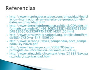 http://www.martinaberastegue.com/privacidad/legislacion-internacional-en-materia-de-proteccion-de-datos-y-privacidad.htmlhttp://www.derechoinformatico.uchile.cl/CDA/der_informatico_simple/0,1493,SCID%253D14338%2526ISID%253D507%2526PRT%253D14331,00.htmlhttp://www.privacyinternational.org/article.shtml?cmd%5B347%5D=x-347-559500http://www.sernac.cl/leyes/compendio/docs_compendio/Ley19628.pdfhttp://www.fayerwayer.com/2008/05/esta-protegida-la-informacion-personal-en-chile/http://www.atinachile.cl/content/view/21381/Ley_para_violar_tu_privacidad.htmlReferencias