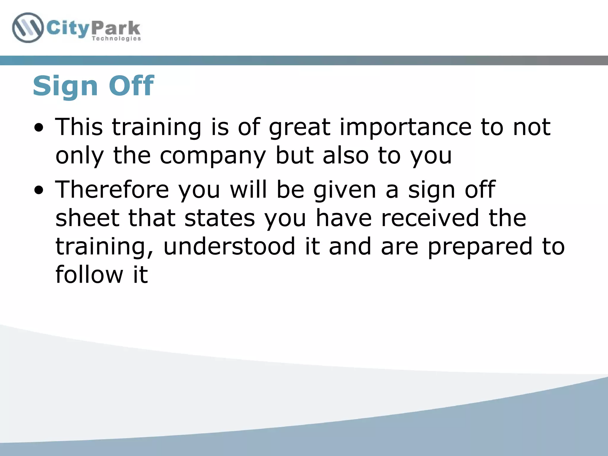 Sign Off
• This training is of great importance to not
only the company but also to you
• Therefore you will be given a sign off
sheet that states you have received the
training, understood it and are prepared to
follow it
 