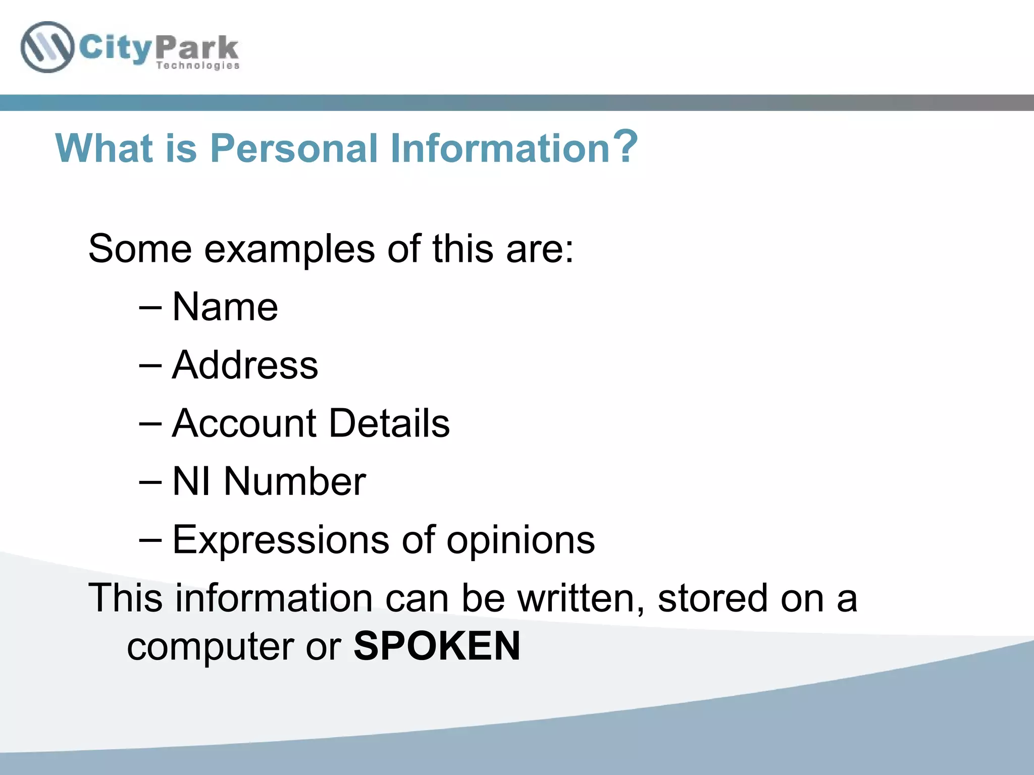 What is Personal Information?
Some examples of this are:
– Name
– Address
– Account Details
– NI Number
– Expressions of opinions
This information can be written, stored on a
computer or SPOKEN
 