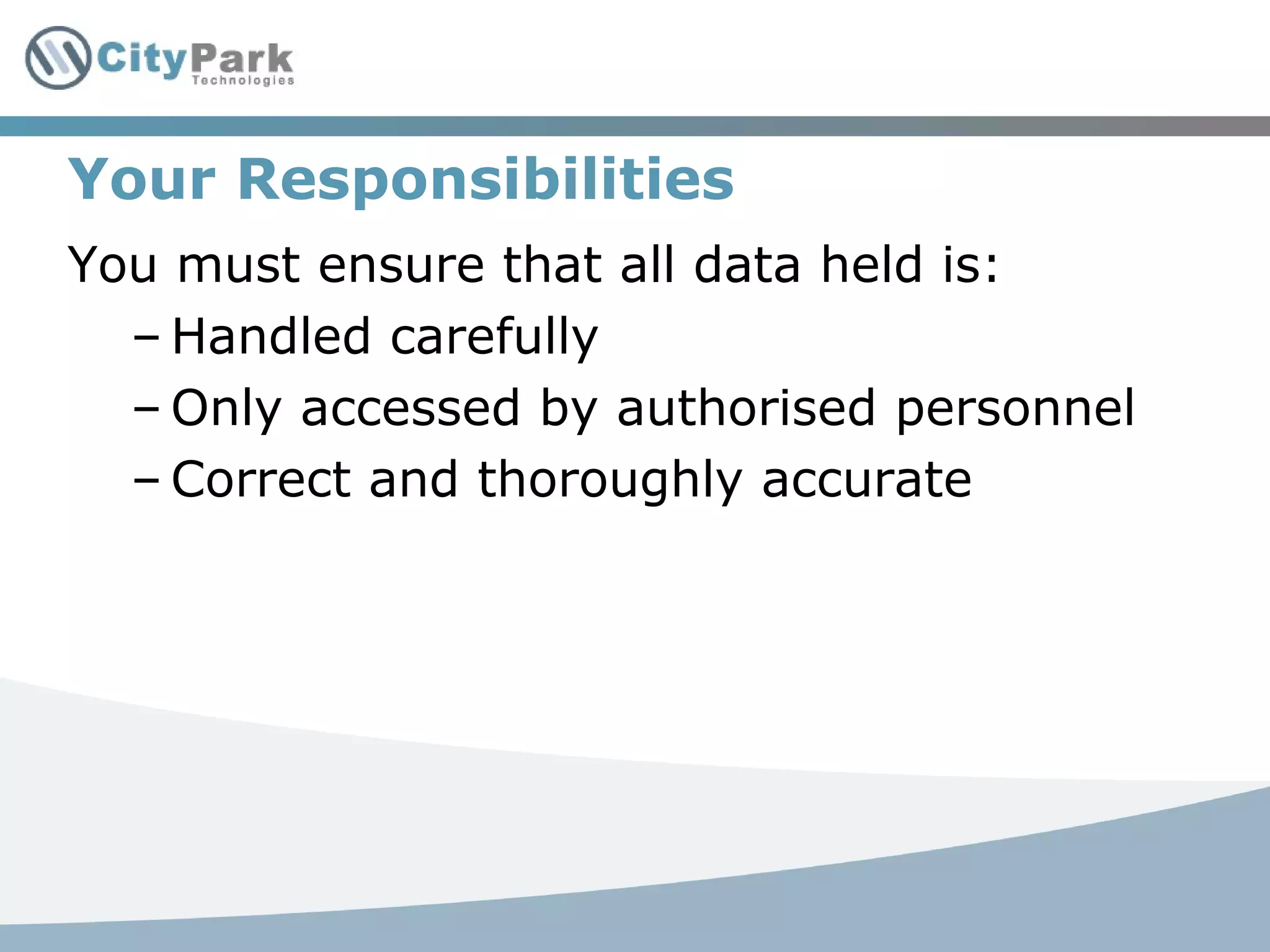 Your Responsibilities
You must ensure that all data held is:
– Handled carefully
– Only accessed by authorised personnel
– Correct and thoroughly accurate
 