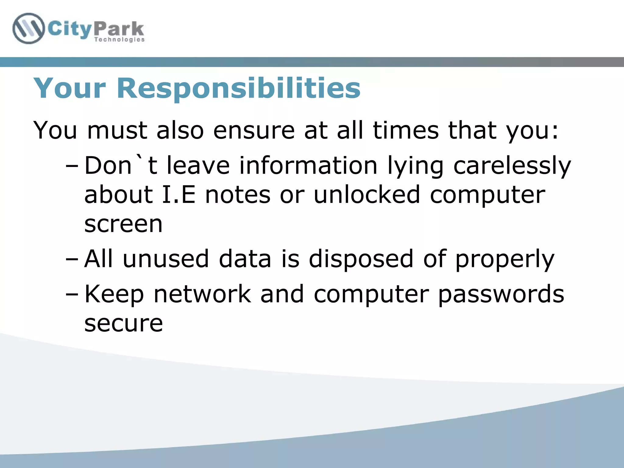 Your Responsibilities
You must also ensure at all times that you:
– Don`t leave information lying carelessly
about I.E notes or unlocked computer
screen
– All unused data is disposed of properly
– Keep network and computer passwords
secure
 