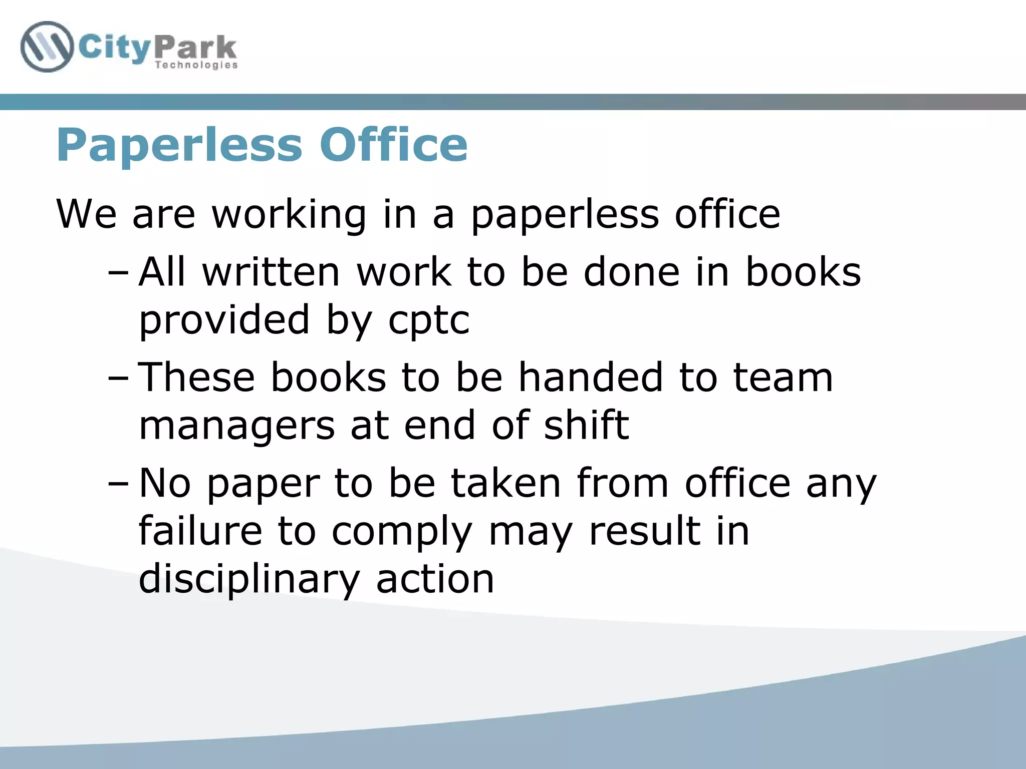 Paperless Office
We are working in a paperless office
– All written work to be done in books
provided by cptc
– These books to be handed to team
managers at end of shift
– No paper to be taken from office any
failure to comply may result in
disciplinary action
 