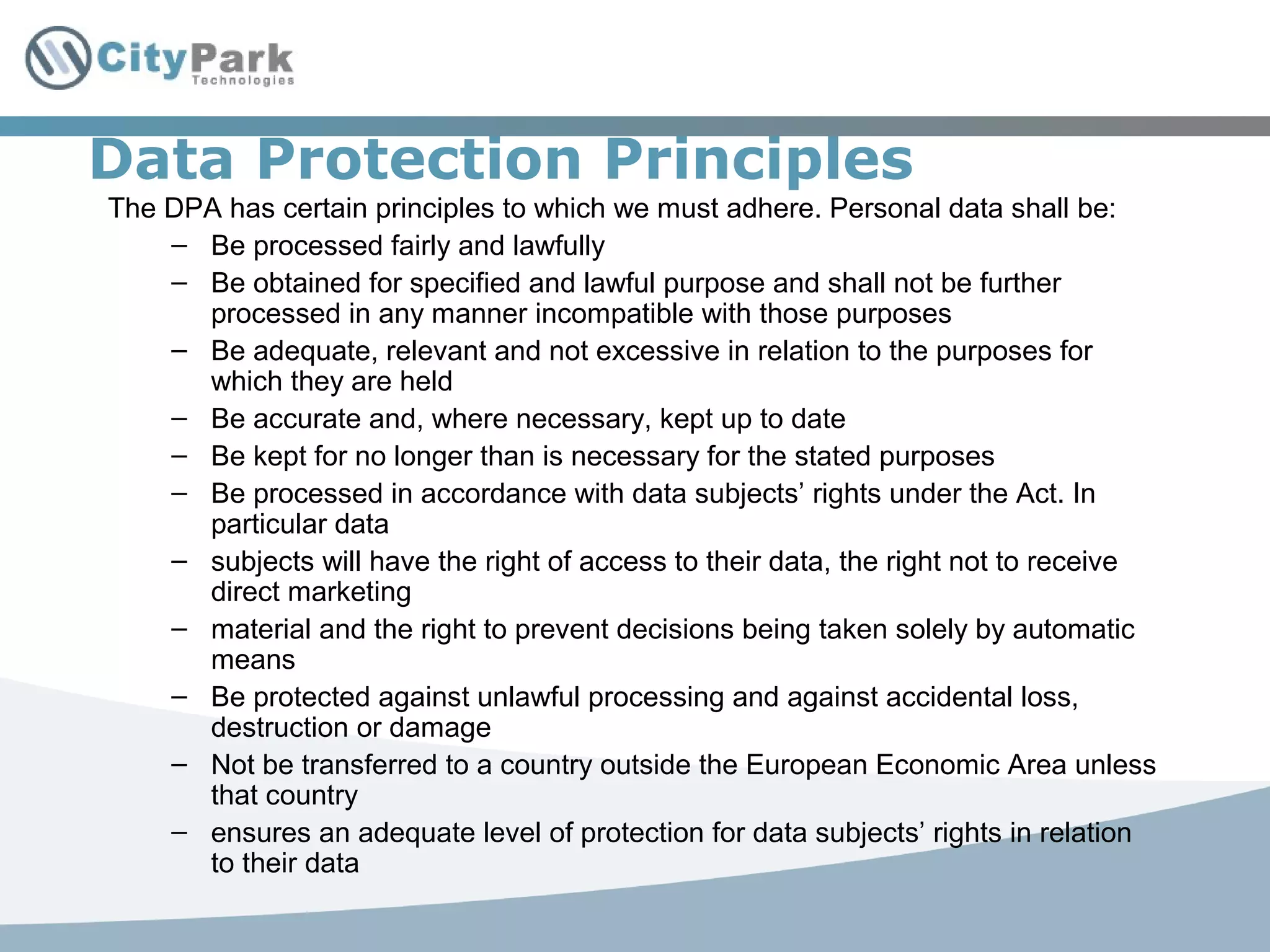 Data Protection Principles
The DPA has certain principles to which we must adhere. Personal data shall be:
– Be processed fairly and lawfully
– Be obtained for specified and lawful purpose and shall not be further
processed in any manner incompatible with those purposes
– Be adequate, relevant and not excessive in relation to the purposes for
which they are held
– Be accurate and, where necessary, kept up to date
– Be kept for no longer than is necessary for the stated purposes
– Be processed in accordance with data subjects’ rights under the Act. In
particular data
– subjects will have the right of access to their data, the right not to receive
direct marketing
– material and the right to prevent decisions being taken solely by automatic
means
– Be protected against unlawful processing and against accidental loss,
destruction or damage
– Not be transferred to a country outside the European Economic Area unless
that country
– ensures an adequate level of protection for data subjects’ rights in relation
to their data
 